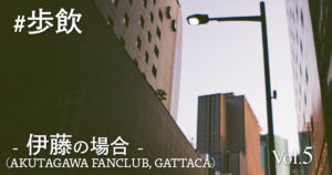 歩飲 - 伊藤(AKUTAGAWA FANCLUB, GATTACA)の場合 -