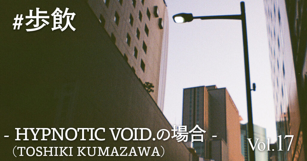歩飲 - HYPNOTIC VOID.(TOSHIKI KUMAZAWA)の場合 -